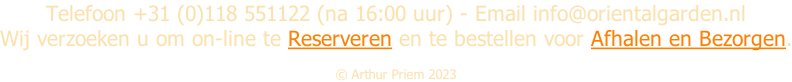 Telefoon +31 (0)118 551122 (na 16:00 uur) - Email info@orientalgarden.nl Wij verzoeken u om on-line te Reserveren en te bestellen voor Afhalen en Bezorgen.  Â© Arthur Priem 2023