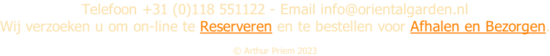 Telefoon +31 (0)118 551122 - Email info@orientalgarden.nl Wij verzoeken u om on-line te Reserveren en te bestellen voor Afhalen en Bezorgen.  Â© Arthur Priem 2023